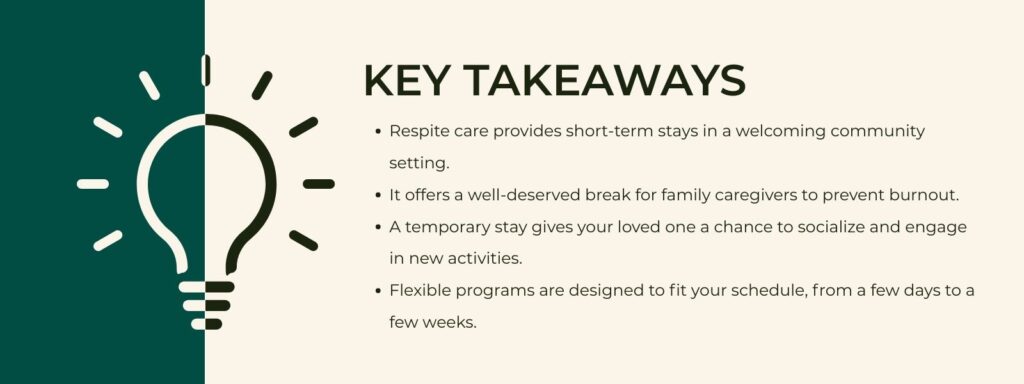 infographic that says 'Key Takeaways
Respite care provides short-term stays in a welcoming community setting.
It offers a well-deserved break for family caregivers to prevent burnout.
A temporary stay gives your loved one a chance to socialize and engage in new activities.
Flexible programs are designed to fit your schedule, from a few days to a few weeks.'