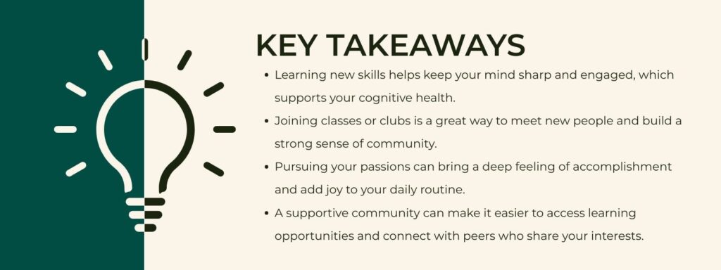 infographic that says 'Key Takeaways Learning new skills helps keep your mind sharp and engaged, which supports your cognitive health.
Joining classes or clubs is a great way to meet new people and build a strong sense of community.
Pursuing your passions can bring a deep feeling of accomplishment and add joy to your daily routine.
A supportive community can make it easier to access learning opportunities and connect with peers who share your interests.'